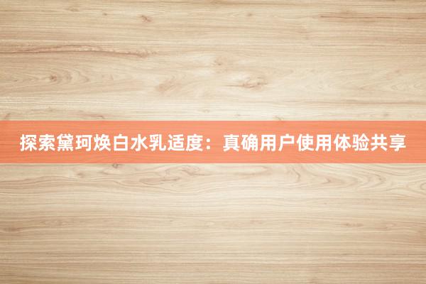 探索黛珂焕白水乳适度：真确用户使用体验共享